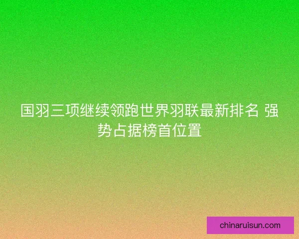 国羽三项继续领跑世界羽联最新排名 强势占据榜首位置