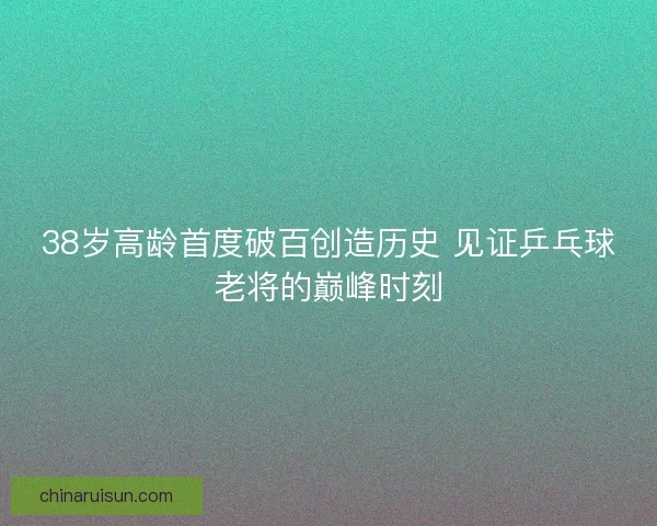 38岁高龄首度破百创造历史 见证乒乓球老将的巅峰时刻
