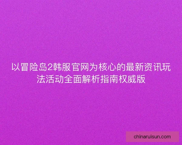 以冒险岛2韩服官网为核心的最新资讯玩法活动全面解析指南权威版
