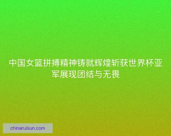 中国女篮拼搏精神铸就辉煌斩获世界杯亚军展现团结与无畏